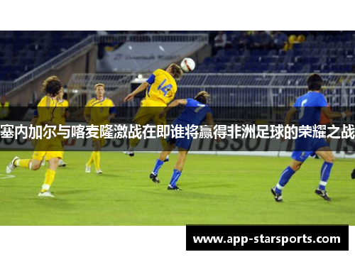 塞内加尔与喀麦隆激战在即谁将赢得非洲足球的荣耀之战